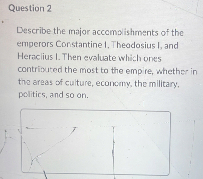 Describe the major accomplishments of the 
emperors Constantine I, Theodosius I, and 
Heraclius I. Then evaluate which ones 
contributed the most to the empire, whether in 
the areas of culture, economy, the military, 
politics, and so on.