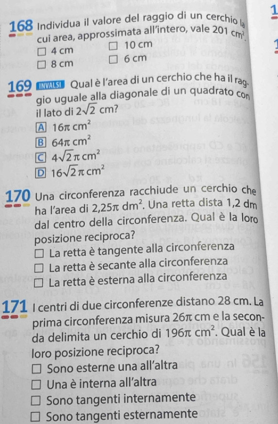 168 Individua il valore del raggio di un cerchio la 1
cui area, approssimata all’intero, vale 201cm^2.
4 cm 10 cm
8 cm 6 cm
169 ov Qual èl'area di un cerchio che ha il rag.
gio uguale alla diagonale di un quadrato con
il lato di 2sqrt(2)cm 7
A 16π cm^2
B 64π cm^2
C 4sqrt(2)π cm^2
D 16sqrt(2)π cm^2
170 Una circonferenza racchiude un cerchio che
ha l’area di 2,25π dm^2. . Una retta dista 1,2 dm
dal centro della circonferenza. Qual è la loro
posizione reciproca?
La retta è tangente alla circonferenza
La retta è secante alla circonferenza
La retta è esterna alla circonferenza
171 I centri di due circonferenze distano 28 cm. La
prima circonferenza misura 26π cm e la secon-
da delimita un cerchio di 196π cm^2. Qual è la
loro posizione reciproca?
Sono esterne una all’altra
Una è interna all'altra
Sono tangenti internamente
Sono tangenti esternamente