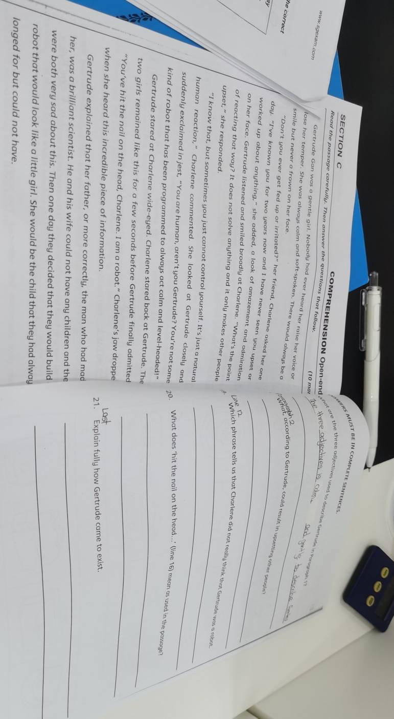 PERS MUST BE IN COMPLETE SENTENCES
SECTION C
COMPREHENSION Open-end
Read the passage carefully. Then answer the questions that follow.
a    h  h  e adjectives used to describe Getr d    Poregnip  
www.sgexam.com
(10 mar
Gertrude Gan was a gentle girl. Nobody had ever heard her raise her voice of
smile but never a frown on her face.
lose her temper. She was always calm and soft-spoken. There would always be a wolaah ccording to Gertrude, could result in upsetting other people
he correct 
"Don't you ever get fed up or irritated?” her friend, Charlene asked her one
day. “I’ve known you for two years now and I have never seen you upset o_
on her face. Gertrude listened and smiled broadly at Charlene. “What’s the point
_
worked up about anything," she added, a look of amazement and admiration _Which phrase tells us that Charlene did not really think that Gertrude was a robot
Line 12
of reacting that way? It does not solve anything and it only makes other people
upset,” she responded.
"I know that, but sometimes you just cannot control yourself. It’s just a natural
human reaction,” Charlene commented. She looked at Gertrude closely and_
suddenly exclaimed in jest, “You are human, aren’t you Gertrude? You’re not some 20. What does ‘hit the nail on the head...’ (line 16) mean as used in the passage
kind of robot that has been programmed to always act calm and level-headed!"
Gertrude stared at Charlene wide-eyed. Charlene stared back at Gertrude. The_
two girls remained like this for a few seconds before Gertrude finally admitted
“You’ve hit the nail on the head, Charlene. I am a robot.“ Charlene’s jaw droppe_
when she heard this incredible piece of information.
Gertrude explained that her father, or more correctly, the man who had mad 21. Explain fully how Gertrude came to exist.
her, was a brilliant scientist. He and his wife could not have any children and the_
were both very sad about this. Then one day they decided that they would build
robot that would look like a little girl. She would be the child that they had alway
_
longed for but could not have.