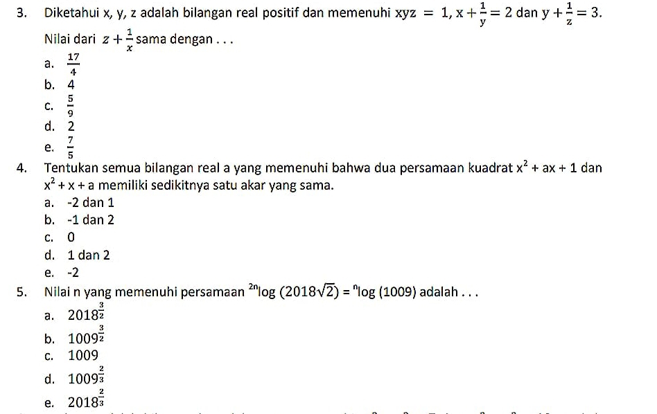 Diketahui x, y, z adalah bilangan real positif dan memenuhi xyz=1, x+ 1/y =2 dan y+ 1/z =3. 
Nilai dari z+ 1/x  sama dengan . . .
a.  17/4 
b. 4
C.  5/9 
d. ₹2
e.  7/5 
4. Tentukan semua bilangan real a yang memenuhi bahwa dua persamaan kuadrat x^2+ax+1 dan
x^2+x+a memiliki sedikitnya satu akar yang sama.
a. -2 dan 1
b. -1 dan 2
c. 0
d. 1 dan 2
e. -2
5. Nilai n yang memenuhi persamaan^(2n)log (2018sqrt(2))=^nlog (1009) adalah . . .
a. 2018^(frac 3)2
b. 1009^(frac 3)2
c. 1009
d. 1009^(frac 2)3
e. 2018^(frac 2)3