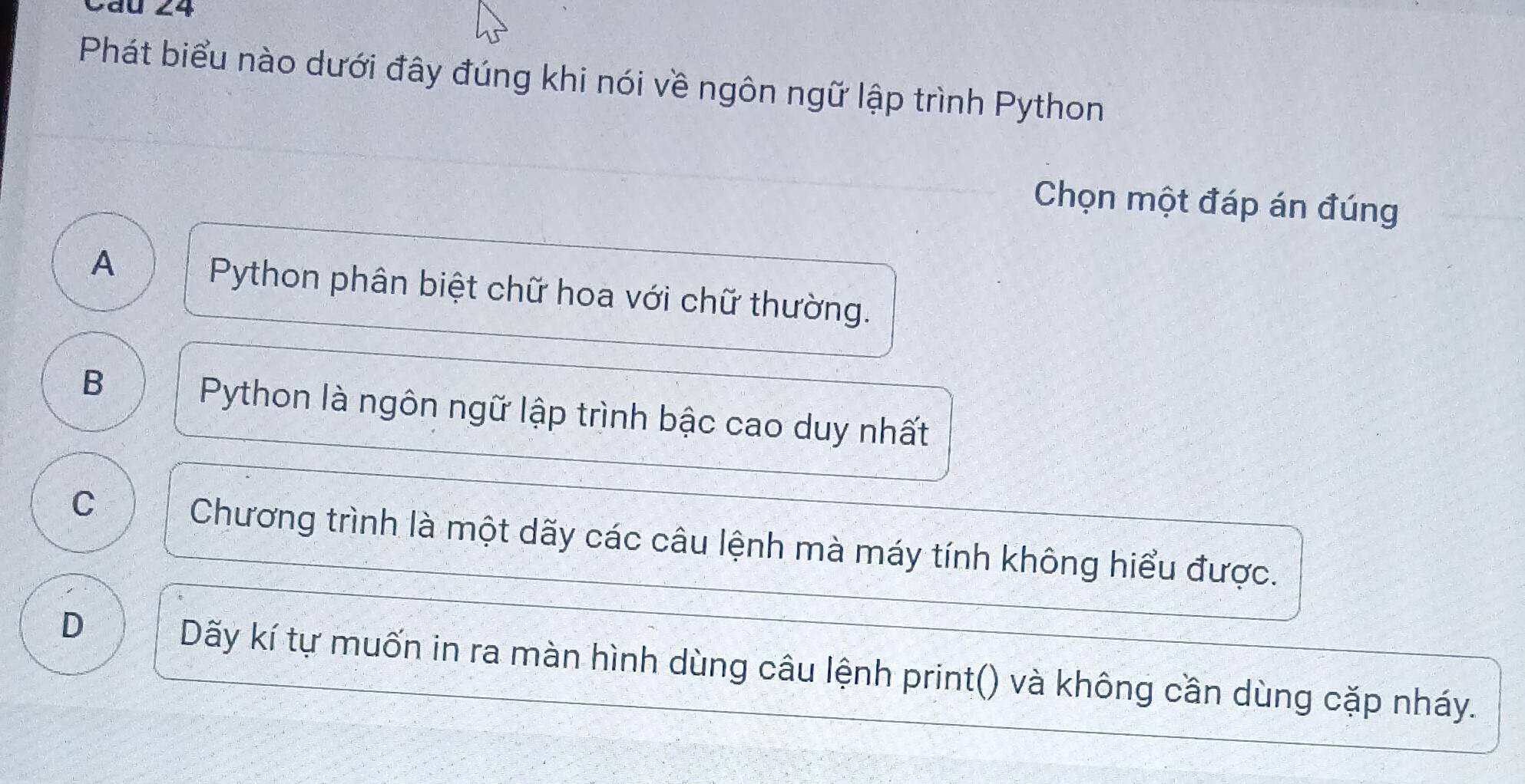 Phát biểu nào dưới đây đúng khi nói về ngôn ngữ lập trình Python
Chọn một đáp án đúng
A
Python phân biệt chữ hoa với chữ thường.
B
Python là ngôn ngữ lập trình bậc cao duy nhất
C
Chương trình là một dãy các câu lệnh mà máy tính không hiểu được.
D
Dãy kí tự muốn in ra màn hình dùng câu lệnh print() và không cần dùng cặp nháy.