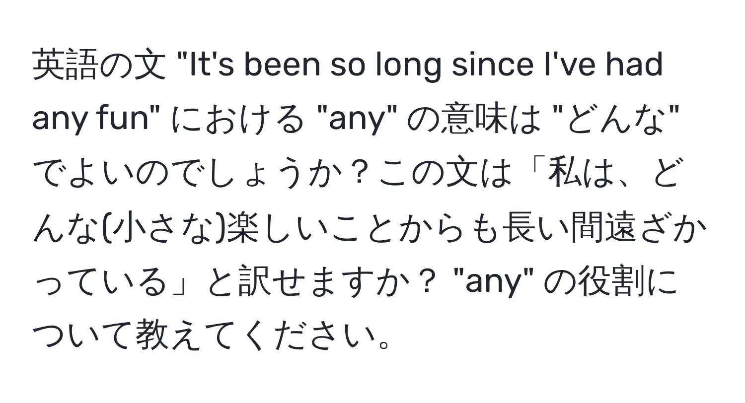 英語の文 "It's been so long since I've had any fun" における "any" の意味は "どんな" でよいのでしょうか？この文は「私は、どんな(小さな)楽しいことからも長い間遠ざかっている」と訳せますか？ "any" の役割について教えてください。