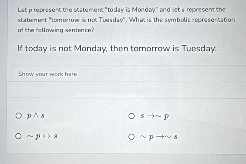 Let p represent the statement "today is Monday" and let s represent the 
statement "tomorrow is not Tuesday". What is the symbolic representation 
of the following sentence? 
If today is not Monday, then tomorrow is Tuesday. 
Show your work here
pwedge s
sto sim p
sim prightarrow s
sim pto sim s