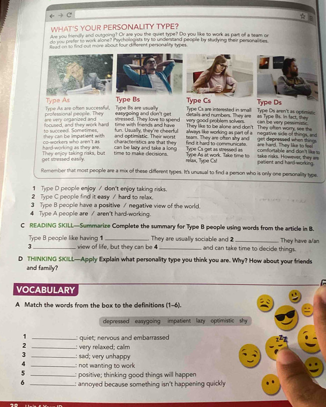 WHAT'S YOUR PERSONALITY TYPE?
Are you friendly and outgoing? Or are you the quiet type? Do you like to work as part of a team or
do you prefer to work alone? Psychologists try to understand people by studying their personalities.
Read on to find out more about four different personality types.
Type As Type Bs Type Cs Type Ds
Type Cs are interested in small Type Ds aren't as optimistic
Type As are often successful, Type Bs are usually details and numbers. They are as Type Bs. In fact, they
easygoing and don't get
professional people. They stressed. They love to spend very good problem solvers. can be very pessimistic.
are very organized and
focused, and they work hard time with friends and have They like to be alone and don't They often worry, see the
to succeed. Sometimes. fun. Usually, they're cheerful always like working as part of a negative side of things, and
they can be impatient with and optimistic. Their worst team. They are often shy and get depressed when things
co-workers who aren't as characteristics are that they find it hard to communicate. are hard. They like to feel
Type Cs get as stressed as comfortable and don't like to
hard-working as they are. time to make decisions. can be lazy and take a long Type As at work. Take time to take risks. However, they are
They enjoy taking risks, but
get stressed easily. relax, Type Cs! patient and hard-working.
Remember that most people are a mix of these different types. It's unusual to find a person who is only one personality type.
1 Type D people enjoy / don't enjoy taking risks.
2 Type C people find it easy / hard to relax.
3 Type B people have a positive / negative view of the world.
4 Type A people are / aren't hard-working.
C READING SKILL—Summarize Complete the summary for Type B people using words from the article in B.
Type B people like having 1 _They are usually sociable and 2 _They have a/an
3 _view of life, but they can be 4 _and can take time to decide things.
D THINKING SKILL—Apply Explain what personality type you think you are. Why? How about your friends
and family?
  
VOCABULARY
A Match the words from the box to the definitions (1-6).
depressed easygoing impatient lazy optimistic shy
1 _: quiet; nervous and embarrassed
2 _: very relaxed; calm
3 _: sad; very unhappy
4 _: not wanting to work
5 _: positive; thinking good things will happen
6 _: annoyed because something isn’t happening quickly