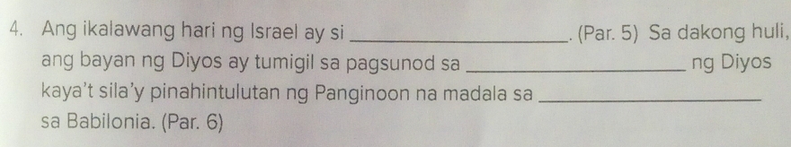 Ang ikalawang hari ng Israel ay si _. (Par. 5) Sa dakong huli, 
ang bayan ng Diyos ay tumigil sa pagsunod sa _ng Diyos 
kaya’t sila’y pinahintulutan ng Panginoon na madala sa_ 
sa Babilonia. (Par. 6)