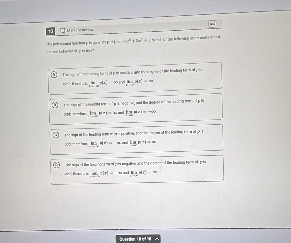 for Review
The polynomial function p is given by p(x)=-4x^5+3x^2+1 Which of the following statements about
the end behavior of p is true?
A) The sign of the leading term of p is positive, and the degree of the leading term of p is
even; therefore, limlimits _xto -∈fty p(x)=∈fty and limlimits _xto ∈fty p(x)=∈fty.
B The sign of the leading term of p is negative, and the degree of the leading term of p is
odd; therefore, limlimits _xto -∈fty p(x)=∈fty and limlimits _xto ∈fty p(x)=-∈fty.
C The sign of the leading term of pis positive, and the degree of the leading term of pis
odd; therefore, limlimits _xto -∈fty p(x)=-∈fty and limlimits _xto ∈fty p(x)=∈fty.
D) The sign of the leading term of p is negative, and the degree of the leading term of p is
odd; therefore, limlimits _xto -∈fty p(x)=-∈fty and limlimits _xto ∈fty p(x)=∈fty. 
Question 10 of 18