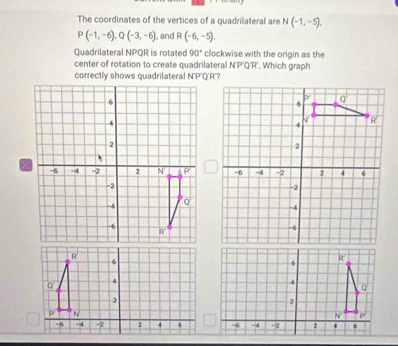 The coordinates of the vertices of a quadrilateral are N(-1,-5),
P(-1,-6),Q(-3,-6) , and R(-6,-5).
Quadrilateral NPQR is rotated 90° clockwise with the origin as the
center of rotation to create quadrilateral N'P'Q'R'. Which graph
N' P'Q'R'?