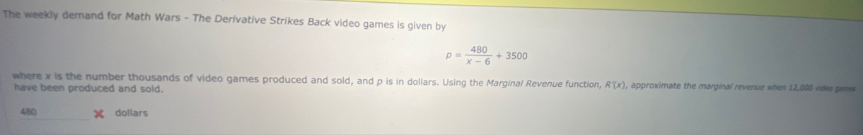 The weekly demand for Math Wars - The Derivative Strikes Back video games is given by
p= 480/x-6 +3500
where x is the number thousands of video games produced and sold, and p is in dollars. Using the Marginal Revenue function, R'(x) , approximate the marginal revenue when 12,000 video games 
have been produced and sold.
480 dollars