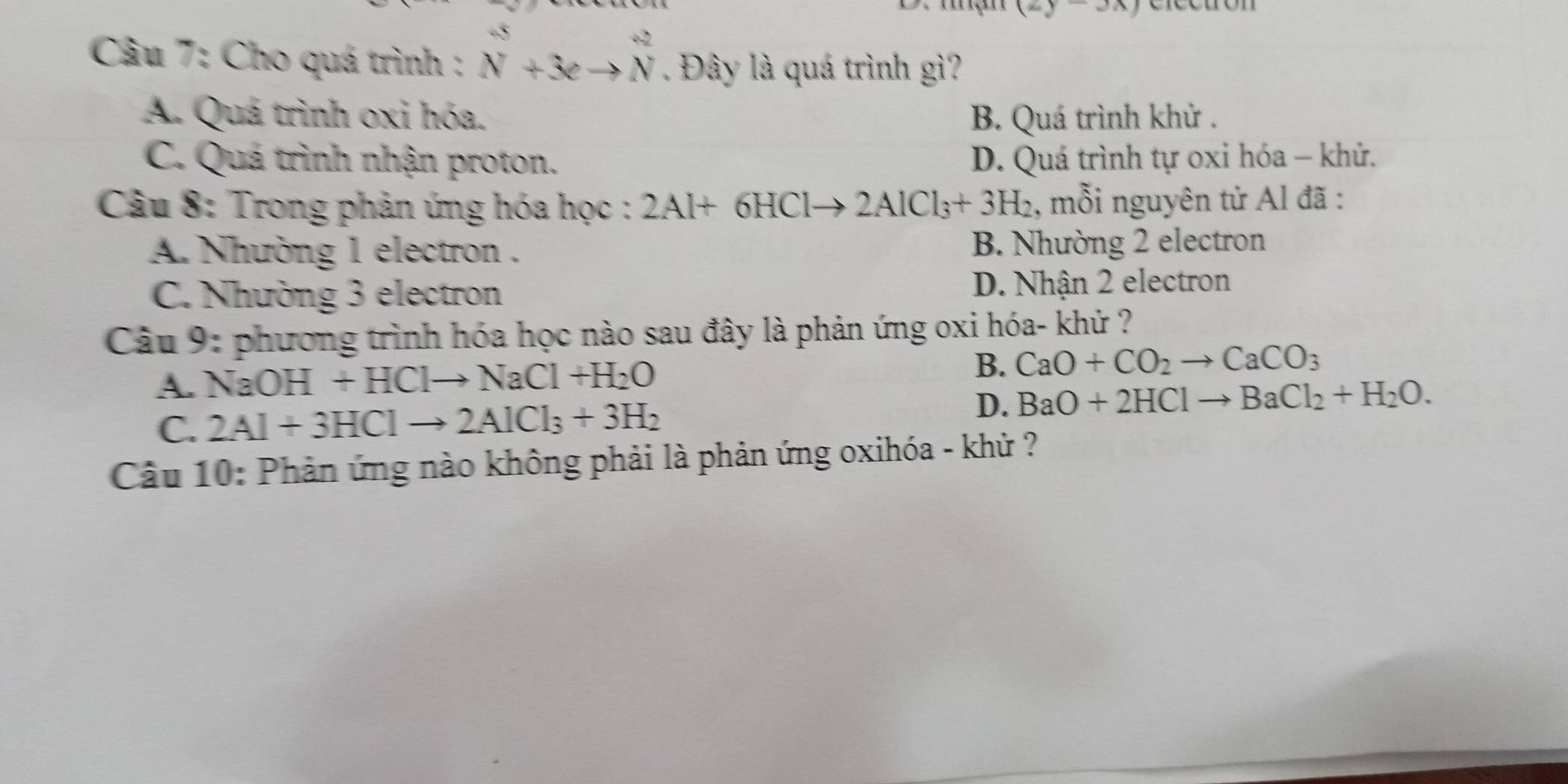 (2y-3x)
Câu 7: Cho quá trình : beginarrayr +5 Nendarray +3eto beginarrayr +2 Nendarray. Đây là quá trình gì?
A. Quá trình oxi hóa. B. Quá trình khử .
C. Quá trình nhận proton. D. Quá trình tự oxi hóa - khử.
* Câu 8: Trong phản ứng hóa học : 2Al+6HClto 2AlCl_3+3H_2 , mỗi nguyên tử Al đã :
A. Nhường 1 electron . B. Nhường 2 electron
C. Nhường 3 electron D. Nhận 2 electron
Câu 9: phương trình hóa học nào sau đây là phản ứng oxi hóa- khử ?
B.
A. NaOH+HClto NaCl+H_2O CaO+CO_2to CaCO_3
C. 2Al+3HClto 2AlCl_3+3H_2
D. BaO+2HClto BaCl_2+H_2O. 
Câu 10: Phản ứng nào không phải là phản ứng oxihóa - khử ?