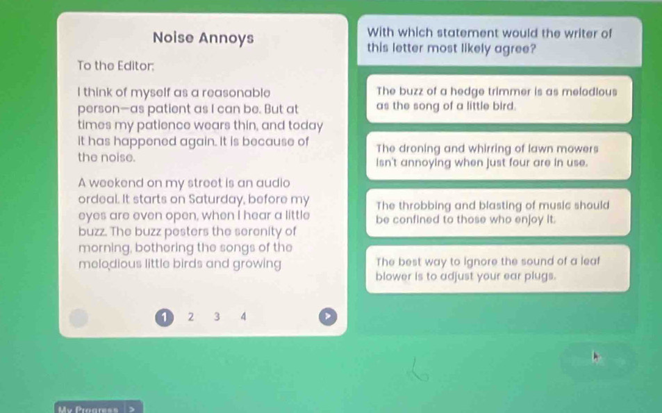 With which statement would the writer of
Noise Annoys this letter most likely agree?
To the Editor;
I think of myself as a reasonable The buzz of a hedge trimmer is as melodious
person—as patient as I can be. But at as the song of a little bird.
times my patience wears thin, and today
It has happened again. It is because of The droning and whirring of lawn mowers
the noise. Isn't annoying when just four are in use.
A weekend on my street is an audio
ordeal. It starts on Saturday, before my The throbbing and blasting of music should
eyes are even open, when I hear a little be confined to those who enjoy it.
buzz. The buzz pesters the serenity of
morning, bothering the songs of the
melodious little birds and growing The best way to ignore the sound of a leaf
blower is to adjust your ear plugs.
1 2 3 4
My Progres