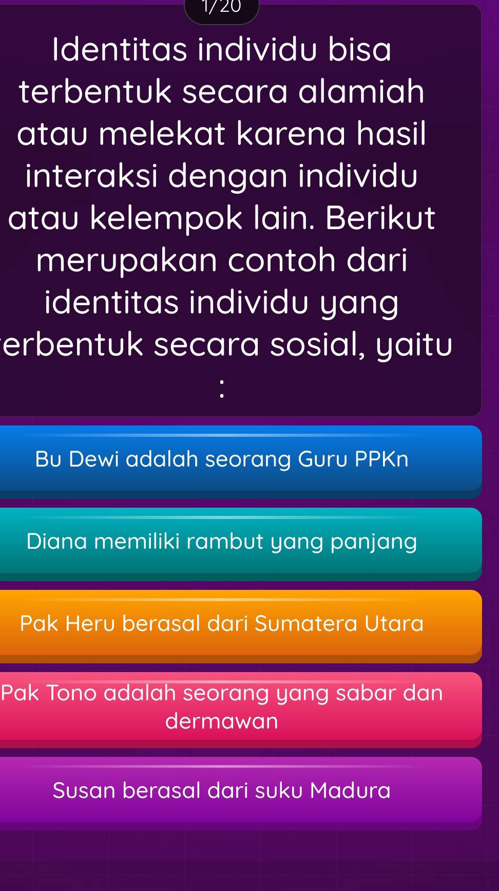 1720
Identitas individu bisa
terbentuk secara alamiah
atau melekat karena hasil
interaksi dengan individu
atau kelempok lain. Berikut
merupakan contoh dari
identitas individu yang
erbentuk secara sosial, yaitu
Bu Dewi adalah seorang Guru PPKn
Diana memiliki rambut yang panjang
Pak Heru berasal dari Sumatera Utara
Pak Tono adalah seorang yang sabar dan
dermawan
Susan berasal dari suku Madura