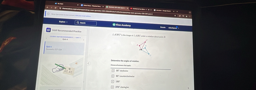 My Apos Dulce Peres - Physiical Geog M Geomatry 227-328: Ouís 6 x (3) E Brilie De Tue Oyitos - C -@ H
⑦ celcutator - Gongle Search
: khanacedamy.org/math/mappers/map-exam-geometry-228-230/x261c2cc7.refactions/qutz/mag-exam-geomatry-228-130 quiz "
Never lose access to your account. Ad! your small addrins
Explore = Q Search * Khan Academy Donate
dulceSperez
MAP Recommended Practice under a rotation about point B
△ A'B'C' is the image of △ ABC
COURSE: MAP RECOMMENDED P... = UNIT # Quiz 6
A'
Quiz 6
Geametry 227-228 
Determine the angles of rotation.
Choose all answers that apph
90° clockwise
90° counterclockwise
180°
270° clockwise
