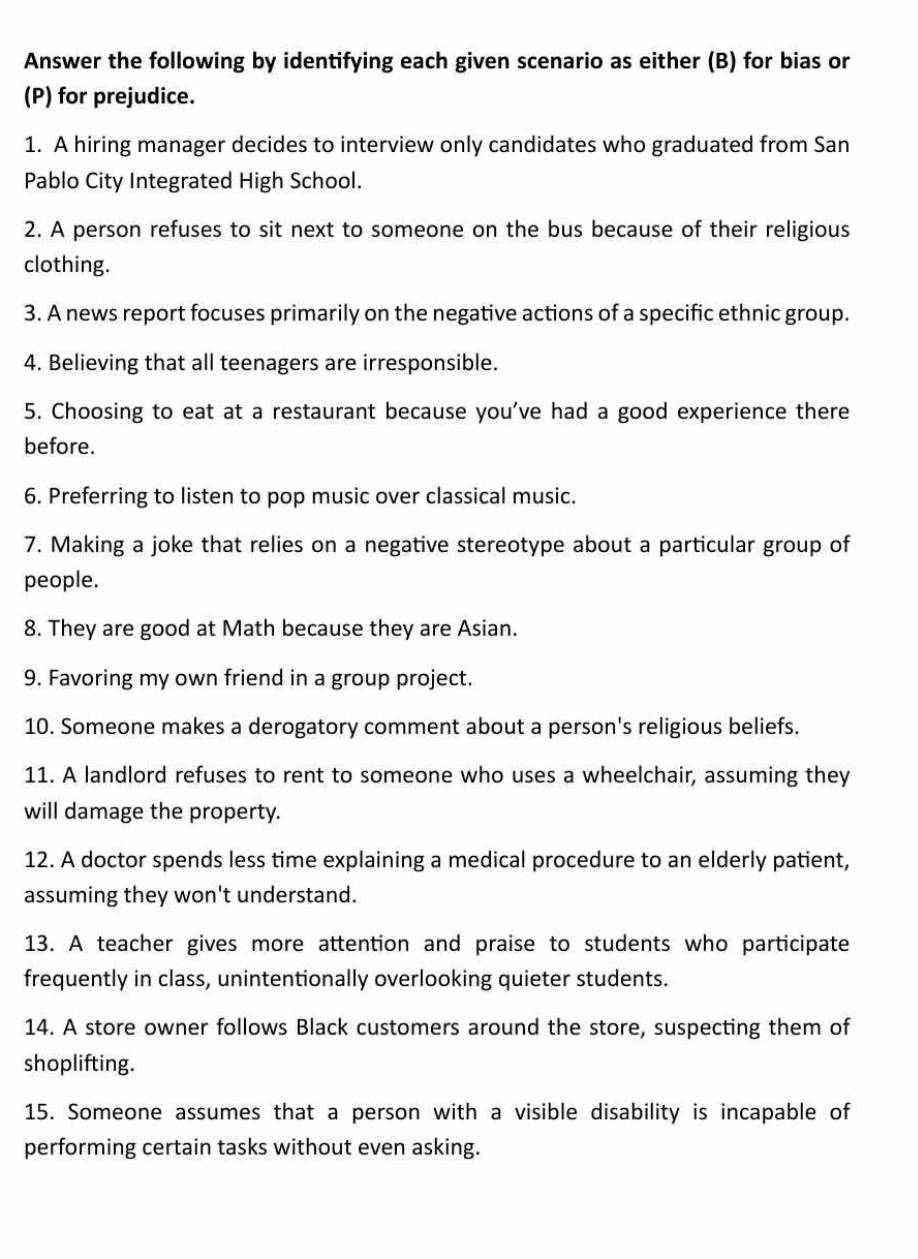 Answer the following by identifying each given scenario as either (B) for bias or 
(P) for prejudice. 
1. A hiring manager decides to interview only candidates who graduated from San 
Pablo City Integrated High School. 
2. A person refuses to sit next to someone on the bus because of their religious 
clothing. 
3. A news report focuses primarily on the negative actions of a specific ethnic group. 
4. Believing that all teenagers are irresponsible. 
5. Choosing to eat at a restaurant because you've had a good experience there 
before. 
6. Preferring to listen to pop music over classical music. 
7. Making a joke that relies on a negative stereotype about a particular group of 
people. 
8. They are good at Math because they are Asian. 
9. Favoring my own friend in a group project. 
10. Someone makes a derogatory comment about a person's religious beliefs. 
11. A landlord refuses to rent to someone who uses a wheelchair, assuming they 
will damage the property. 
12. A doctor spends less time explaining a medical procedure to an elderly patient, 
assuming they won't understand. 
13. A teacher gives more attention and praise to students who participate 
frequently in class, unintentionally overlooking quieter students. 
14. A store owner follows Black customers around the store, suspecting them of 
shoplifting. 
15. Someone assumes that a person with a visible disability is incapable of 
performing certain tasks without even asking.