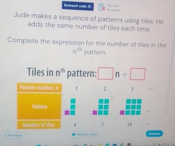 Boakwork code: 2C not alloned Calcoletor 
Jude makes a sequence of patterns using tiles. He 
adds the same number of tiles each time. 
Complete the expression for the number of tiles in the
n^(th) pattern. 
Tiles in n^(th) pattern: □ n+□
Pattern number, n 1 2 3 .. 

Pattern …-- 
Number of tiles 4 7 10 < Previous Watch video Answär