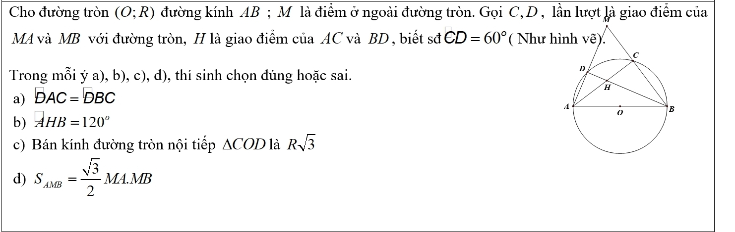 Cho đường tròn (O;R) đường kính AB; M là điểm ở ngoài đường tròn. Gọi C, D , lần lượt là giao điểm của
MA và MB với đường tròn, H là giao điểm của AC và BD , biết sđ CD=60° ( Như h
Trong mỗi ý a), b), c), d), thí sinh chọn đúng hoặc sai.
a) DAC=DBC
b) AHB=120°
c) Bán kính đường tròn nội tiếp △ COD là Rsqrt(3)
d) S_AMB= sqrt(3)/2 MA.MB