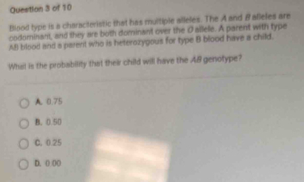 Blood type is a characteristic that has multiple alleles. The A and B alleles are
codominant, and they are both dominant over the Oallele. A parent with type
AB blood and a parent who is heterozygous for type B blood have a child.
What is the probability that their child will have the A8 genotype?
A 0.75
B. 0.50
C. 0.25
D. ( 00