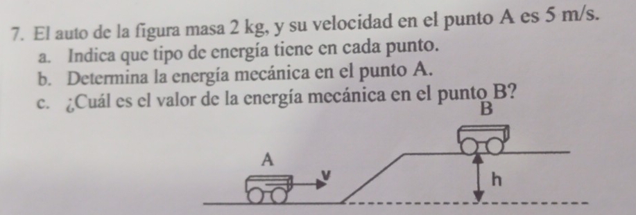 El auto de la figura masa 2 kg, y su velocidad en el punto A es 5 m/s. 
a. Indica que tipo de energía tiene en cada punto. 
b. Determina la energía mecánica en el punto A. 
c. ¿Cuál es el valor de la energía mecánica en el punto B? 
B