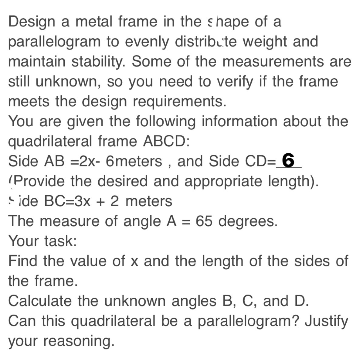 Design a metal frame in the shape of a 
parallelogram to evenly distribute weight and 
maintain stability. Some of the measurements are 
still unknown, so you need to verify if the frame 
meets the design requirements. 
You are given the following information about the 
quadrilateral frame ABCD : 
Side AB=2x-6 meters , and Side CD=_ 6
(Provide the desired and appropriate length). 
s ide BC=3x+2 meters
The measure of angle A=65 degrees. 
Your task: 
Find the value of x and the length of the sides of 
the frame. 
Calculate the unknown angles B, C, and D. 
Can this quadrilateral be a parallelogram? Justify 
your reasoning.