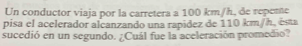 Un conductor viaja por la carretera a 100 km/h, de repente 
pisa el acelerador alcanzando una rapidez de 110 km/h, ésta 
sucedió en un segundo. ¿Cuál fue la aceleración promedio?