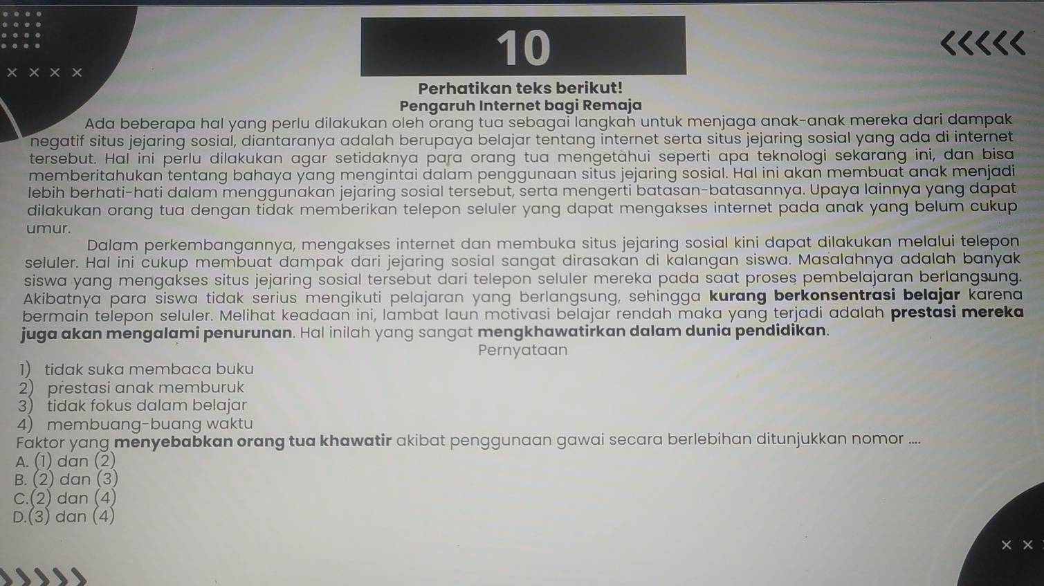 10
<<<<<
× × × ×
Perhatikan teks berikut!
Pengaruh Internet bagi Remaja
Ada beberapa hal yang perlu dilakukan oleh orang tua sebagai langkah untuk menjaga anak-anak mereka dari dampak
negatif situs jejaring sosial, diantaranya adalah berupaya belajar tentang internet serta situs jejaring sosial yang ada di internet
tersebut. Hal ini perlu dilakukan agar setidaknya para orang tua mengetahui seperti apa teknologi sekarang ini, dan bisa
memberitahukan tentang bahaya yang mengintai dalam penggunaan situs jejaring sosial. Hal ini akan membuat anak menjadi
lebih berhati-hati dalam menggunakan jejaring sosial tersebut, serta mengerti batasan-batasannya. Upaya lainnya yang dapat
dilakukan orang tua dengan tidak memberikan telepon seluler yang dapat mengakses internet pada anak yang belum cukup 
umur.
Dalam perkembangannya, mengakses internet dan membuka situs jejaring sosial kini dapat dilakukan melalui telepon
seluler. Hal ini cukup membuat dampak dari jejaring sosial sangat dirasakan di kalangan siswa. Masalahnya adalah banyak
siswa yang mengakses situs jejaring sosial tersebut dari telepon seluler mereka pada saat proses pembelajaran berlangsung.
Akibatnya para siswa tidak serius mengikuti pelajaran yang berlangsung, sehingga kurang berkonsentrasi belajar karena
bermain telepon seluler. Melihat keadaan ini, lambat laun motivasi belajar rendah maka yang terjadi adalah prestasi mereka
juga akan mengalami penurunan. Hal inilah yang sangat mengkhawatirkan dalam dunia pendidikan.
Pernyataan
 1) tidak suka membaca buku
2) prestasi anak memburuk
3) tidak fokus dalam belajar
4) membuang-buang waktu
Faktor yang menyebabkan orang tua khawatir akibat penggunaan gawai secara berlebihan ditunjukkan nomor ....
A. (1) dan (2)
B. (2) dan (3)
C.(2) dan (4)
D.(3) dan (4)
× ×