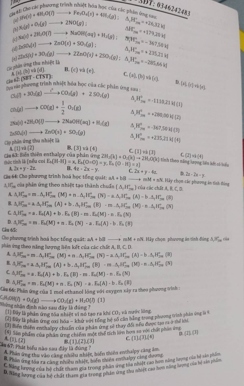 Thay
SĐT: 0346242483
ác phương trình nhiệt hóa học của các nhỏn .
Câu 6
(a)
(b) N_2(g)+O_2(g)to 2NO(g); beginarrayr uparrow :Chocacr 3Fe(s)+4H_2O(l)to Fe_3O_4(s)+4H_2(g);△ _fH_(298)°=+26,32kJendarray
(c) Na(s)+2H_2O(l)to NaOH(aq)+H_2(g); △ H_(298)°=+179,20kJ
(d) ZnSO_4(s)to ZnO(s)+SO_3(g);
Các phản ứng thu nhiệt 2ZnS(s)+3O_2(g)to 2ZnO(s)+2SO_2(g);△ _rH_(298)°=-285,66kJ^(△ _f°H_(298)°=-367,50kJ
(e)
H_(298)^o=*235,21kJ
Cả u62:(SBT-CTST): A (a),(b)va(d). B. ( c)va(e).
C. (a),(b)va(c). D. (a),(c)va(e),
Dựa vào phương trình nhiệt hóa học của các phản ứng sau :
CS_2)(l)+3O_2(g)to CO_2(g)+2SO_2(g) △ H_(298)^0=-1110,21kJ(1)
CO_2(g)to CO(g)+ 1/2 O_2(g)
^ H_(298)^0=+280,00kJ(2)
2Na(s)+2H_2O(l)to 2NaOH(aq)+H_2(g) ^ H_(298)^0=-367,50kJ(3)
ZnSO_4(s)to ZnO(s)+SO_2(g)
^ H_(298)^0=+235,21kJ(4)
Cập phản ứng thu nhiệt là
A. (1) và (2) B. (3) và (4)
C. (1) v (3) C. (2) và (4)
Cảu 63: Biến thiên enthalpy của phản ứng 2H_2(k)+O_2(k)to 2H_2O(k) tính theo năng lượng liên kết có biểu
thức tính là (nếu coi E_b(H-H)=x,E_b(O=O)=y,E_b(O-H)=z)
A. 2x+y-2z B. 4z-2x-y.
C. 2x+y-4z. D. 2z-2x-y.
Câu 64: Cho phương trình hoá học tổng quát: aA+bBto mM+nN. Hãy chọn các phương án tính đúng
△ _rH_(298)° của phản ứng theo nhiệt tạo thành chuấn (△ _fH_(298)^o) của các chất A B,C, D.
A. △ _rH_(298)°=m.△ _fH_(298)°(M)+n.△ _fH_(298)°(N)-a.△ _fH_(298)°(A)-b.△ _fH_(298)° (B)
B. △ _rH_(298)°=a.△ _fH_(298)^o(A)+b.△ _fH_(298)^o(B)-m.△ _fH_(298)^o(M)-n.△ _fH_(298)^o (N)
C. △ _rH_(298)^o=a.E_b(A)+b.E_b(B)-m.E_b(M)-n.E_b(N)
D. △ _rH_(298)^o=m.E_b(M)+n.E_b(N)-a.E_b(A)-b.E_b(B)
Câu 65:
Cho phương trình hoá học tổng quát: aA+bBto mM+nN.  Hãy chọn phương án tính đúng △ _rH_(298)° của
phản ứng theo năng lượng liên kết của các chất A, B, C, D.
A. △ _rH_(298)°=m.△ _fH_(298)^o(M)+n.△ _fH_(298)^o(N)-a.△ _fH_(298)^o(A)-b.△ _fH_(298)^o (B)
B. △ _rH_(298)°=a.△ _fH_(298)^o(A)+b.△ _fH_(298)^o(B)-m.△ _fH_(298)^o(M)-n.△ _fH_(298)^o (N)
C. △ _rH_(298)^o=a.E_b(A)+b.E_b(B)-m.E_b(M)-n.E_b(N)
D. △ _rH_(298)^o=m.E_b(M)+n.E_b(N)-a.E_b(A)-b.E_b(B)
Câu 66: Phản ứng của 1 mol ethanol lỏng với oxygen xảy ra theo phương trình :
C_2H_5OH(l)+O_2(g)to CO_2(g)+H_2O(l)(1)
Những nhận định nào sau đây là đúng ?
(1) Đây là phản ứng tỏa nhiệt vì nó tạo ra khí CO_2 và nước lỏng.
(2) Đây là phản ứng oxi hóa - khử với tổng hệ số cân bằng trong phương trình phản ứng là 9.
(3) Biến thiên enthalpy chuẩn của phản ứng sẽ thay đổi nếu được tạo ra ở thể khí.
(4) Sản phẩm của phản ứng chiếm một thể tích lớn hơn so với chất phản ứng.
D. (2),(3).
A. (1), (2)
B.(1),(2) ,(3
C. ( 1 ,(3),(4)
Cầu 67: Phát biểu nào sau đây là đúng ?
A. Phản ứng thu vào càng nhiều nhiệt, biến thiên enthalpy càng âm.
B. Phản ứng tỏa ra càng nhiều nhiệt, biến thiên enthalpy càng dương.
C. Năng lượng của hệ chất tham gia trong phản ứng tỏa nhiệt cao hơn năng lượng của hệ sản phẩm.
D. Năng lượng của hệ chất tham gia trong phản ứng thu nhiệt cao hơn năng lượng của hệ sản phẩm.