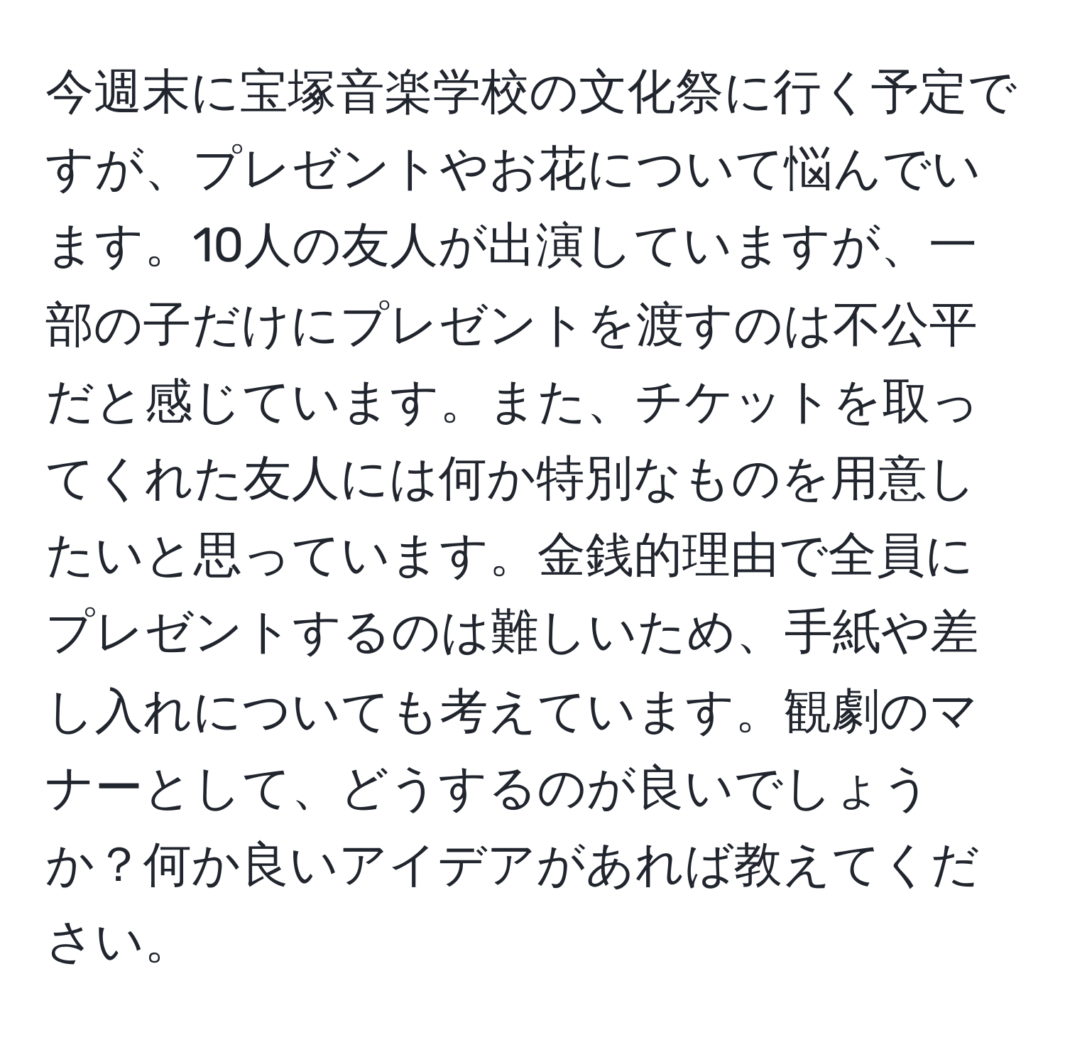 今週末に宝塚音楽学校の文化祭に行く予定ですが、プレゼントやお花について悩んでいます。10人の友人が出演していますが、一部の子だけにプレゼントを渡すのは不公平だと感じています。また、チケットを取ってくれた友人には何か特別なものを用意したいと思っています。金銭的理由で全員にプレゼントするのは難しいため、手紙や差し入れについても考えています。観劇のマナーとして、どうするのが良いでしょうか？何か良いアイデアがあれば教えてください。