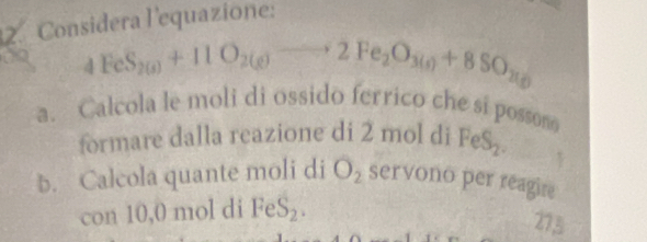 Considera l'equazione:
4FeS_2(s)+11O_2(g)to 2Fe_2O_3(s)+8SO_2(g)
a. Calcola le moli di ossido ferrico che si possono 
formare dalla reazione di 2 mol di FeS_2. 
b. Calcola quante moli di O_2 servono per reagire 
con 10,0 mol di FeS_2. 
275