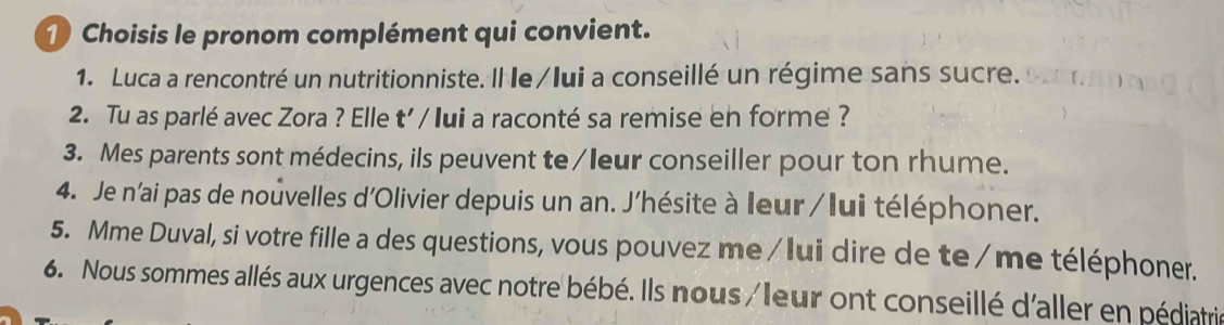 Choisis le pronom complément qui convient. 
1. Luca a rencontré un nutritionniste. Il le/lui a conseillé un régime sans sucre. 
2. Tu as parlé avec Zora ? Elle t' / lui a raconté sa remise en forme ? 
3. Mes parents sont médecins, ils peuvent te/leur conseiller pour ton rhume. 
4. Je n'ai pas de nouvelles d'Olivier depuis un an. J'hésite à leur / lui téléphoner. 
5. Mme Duval, si votre fille a des questions, vous pouvez me/Iui dire de te/me téléphoner. 
6. Nous sommes allés aux urgences avec notre bébé. Ils nous /leur ont conseillé d'aller en pédiatri