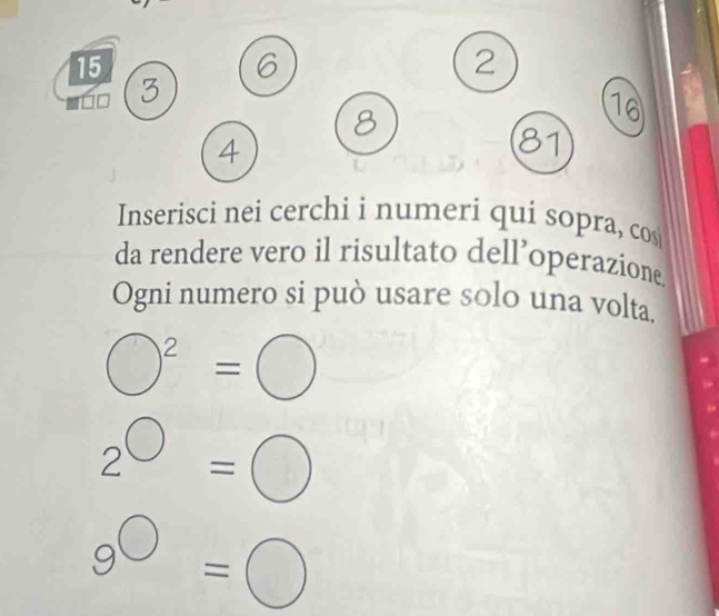 15
6
2
3
8
16 a
4
81
Inserisci nei cerchi i numeri qui sopra, cos 
da rendere vero il risultato dell’operazione 
Ogni numero si può usare solo una volta.
bigcirc^2=□
2^(bigcirc)=bigcirc
9^(bigcirc)=□