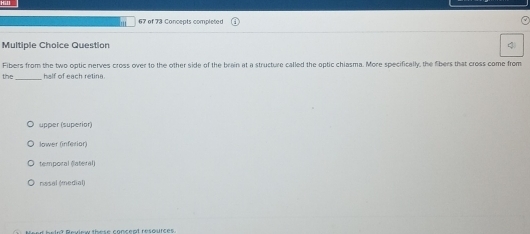 of 73 Concepts completed
Multiple Choice Question 4
Fibers from the two optic nerves cross over to the other side of the brain at a structure called the optic chiasma. More specifically, the fibers that cross come from
the_ half of each retina.
upper (superior)
lower (inferior)
temporal (latéral)
nasal (medial)
helnt Review these concept resources