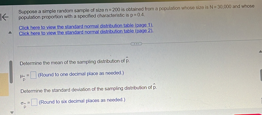 Suppose a simple random sample of size n=200 is obtained from a population whose size is N=30,000 and whose 
population proportion with a specified characteristic is p=0.4. 
Click here to view the standard normal distribution table (page 1). 
Click here to view the standard normal distribution table (page 2). 
Determine the mean of the sampling distribution of hat p.
mu _hat P=□ (Round to one decimal place as needed.) 
Determine the standard deviation of the sampling distribution of hat p.
sigma _hat P=□ (Round to six decimal places as needed.)