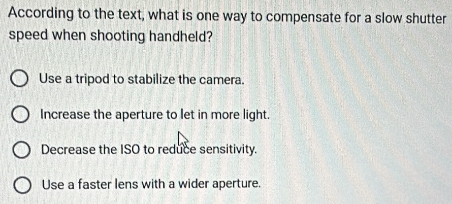 According to the text, what is one way to compensate for a slow shutter
speed when shooting handheld?
Use a tripod to stabilize the camera.
Increase the aperture to let in more light.
Decrease the ISO to reduce sensitivity.
Use a faster lens with a wider aperture.