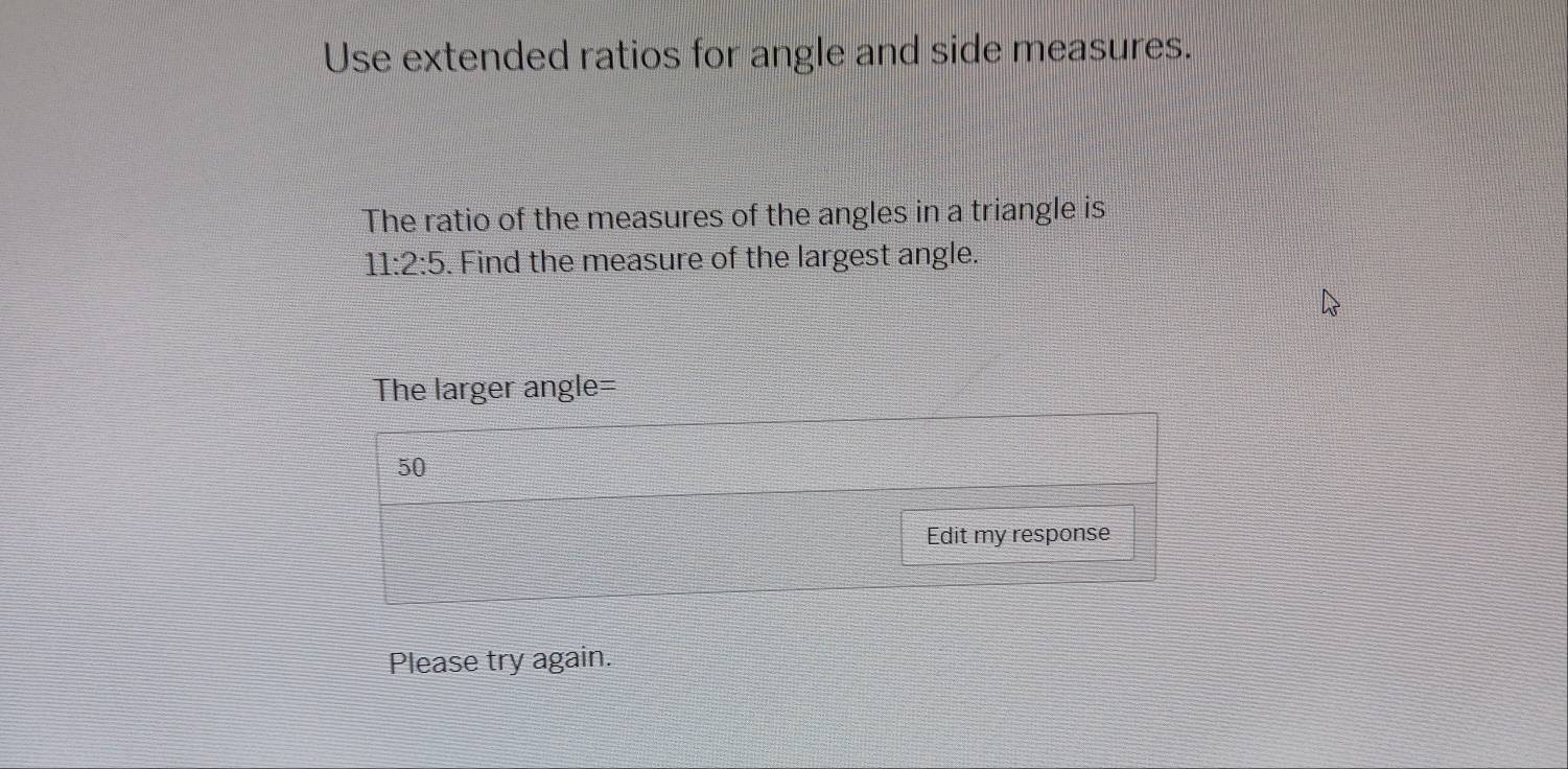 Use extended ratios for angle and side measures. 
The ratio of the measures of the angles in a triangle is
11:2:5. Find the measure of the largest angle. 
The larger angle=
50
Edit my response 
Please try again.