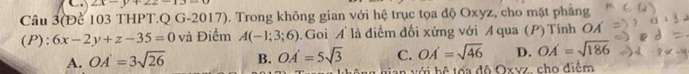 2x-y+22-13-
Câu 3(Để 103 THPT.Q G-2017). Trong không gian với hệ trục tọa độ Oxyz, cho mặt phẳng
(P): 6x-2y+z-35=0 và Điểm A(-1;3;6). Goi A là điểm đối xứng với A qua (P) Tính OÁ
A. OA'=3sqrt(26) B. OA'=5sqrt(3) C. OA'=sqrt(46) D. OA'=sqrt(186)
an với hệ tợa đô Oxvz, cho điểm