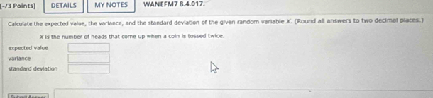 DETAILS MY NOTES WANEFM7 8.4.017. 
Calculate the expected value, the variance, and the standard deviation of the given random variable X. (Round all answers to two decimal places.)
X is the number of heads that come up when a coin is tossed twice. 
expected value 
varlance 
standard deviation