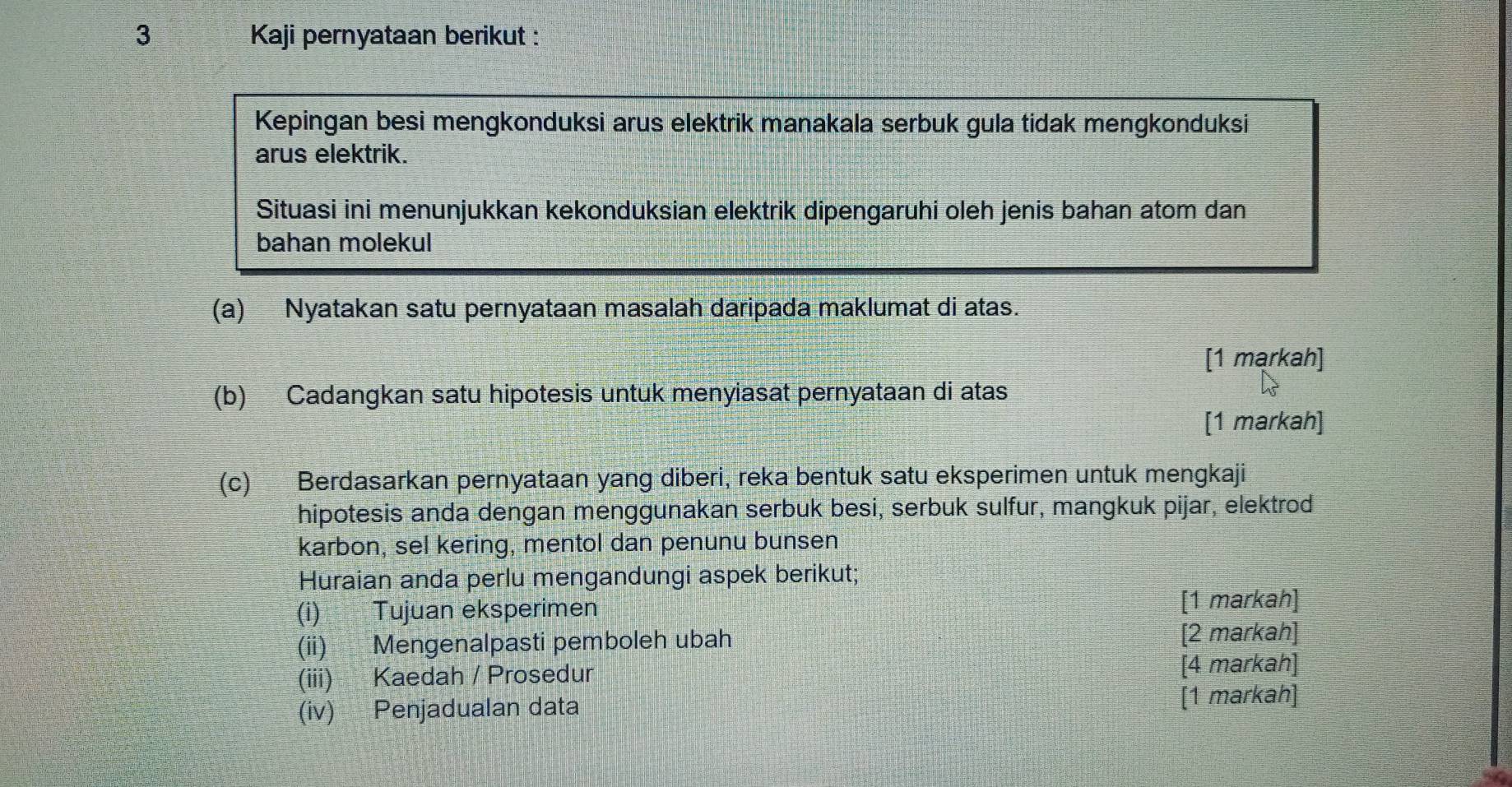 Kaji pernyataan berikut : 
Kepingan besi mengkonduksi arus elektrik manakala serbuk gula tidak mengkonduksi 
arus elektrik. 
Situasi ini menunjukkan kekonduksian elektrik dipengaruhi oleh jenis bahan atom dan 
bahan molekul 
(a) Nyatakan satu pernyataan masalah daripada maklumat di atas. 
[1 markah] 
(b) Cadangkan satu hipotesis untuk menyiasat pernyataan di atas 
[1 markah] 
(c) Berdasarkan pernyataan yang diberi, reka bentuk satu eksperimen untuk mengkaji 
hipotesis anda dengan menggunakan serbuk besi, serbuk sulfur, mangkuk pijar, elektrod 
karbon, sel kering, mentol dan penunu bunsen 
Huraian anda perlu mengandungi aspek berikut; 
(i) Tujuan eksperimen [1 markah] 
(ii) Mengenalpasti pemboleh ubah [2 markah] 
(iii) Kaedah / Prosedur [4 markah] 
(iv) Penjadualan data [1 markah]