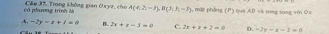 Trong không gian Oxyz, cho A(4;2;-3), B(5;3;-5) , mặt phẳng (P) qua AB và song song với Ox
có phương trình là
A. -2y-z+/=0 B. 2x+z-5=0 C. 2x+z+2=0 D. -2y-z-2=0