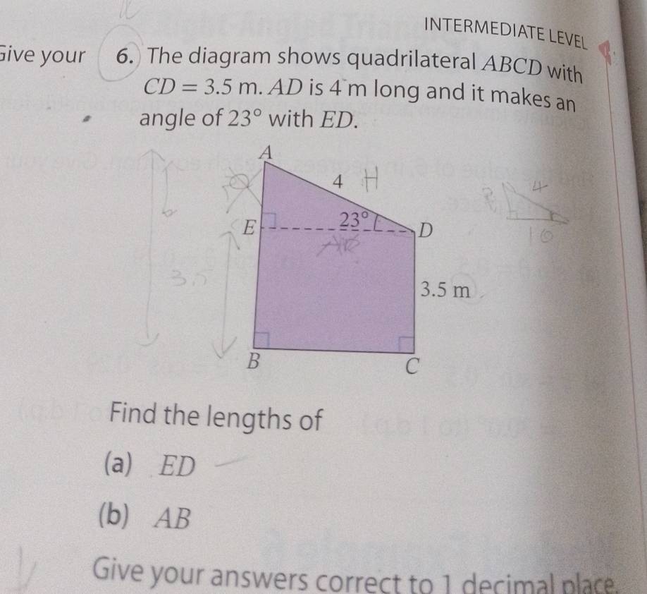 INTERMEDIATE LEVEL
Give your 6. The diagram shows quadrilateral ABCD with
CD=3.5m. AD is 4 m long and it makes an
angle of 23° with ED.
Find the lengths of
(a) ED
(b) AB
Give your answers correct to 1 decimal place.