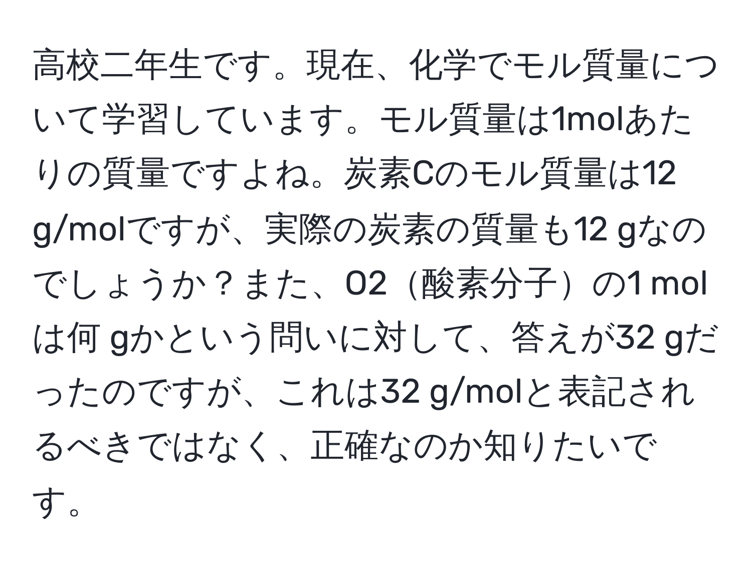 高校二年生です。現在、化学でモル質量について学習しています。モル質量は1molあたりの質量ですよね。炭素Cのモル質量は12 g/molですが、実際の炭素の質量も12 gなのでしょうか？また、O2酸素分子の1 molは何 gかという問いに対して、答えが32 gだったのですが、これは32 g/molと表記されるべきではなく、正確なのか知りたいです。