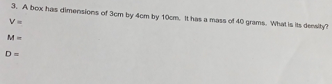 A box has dimensions of 3cm by 4cm by 10cm. It has a mass of 40 grams. What is its density?
V=
M=
D=