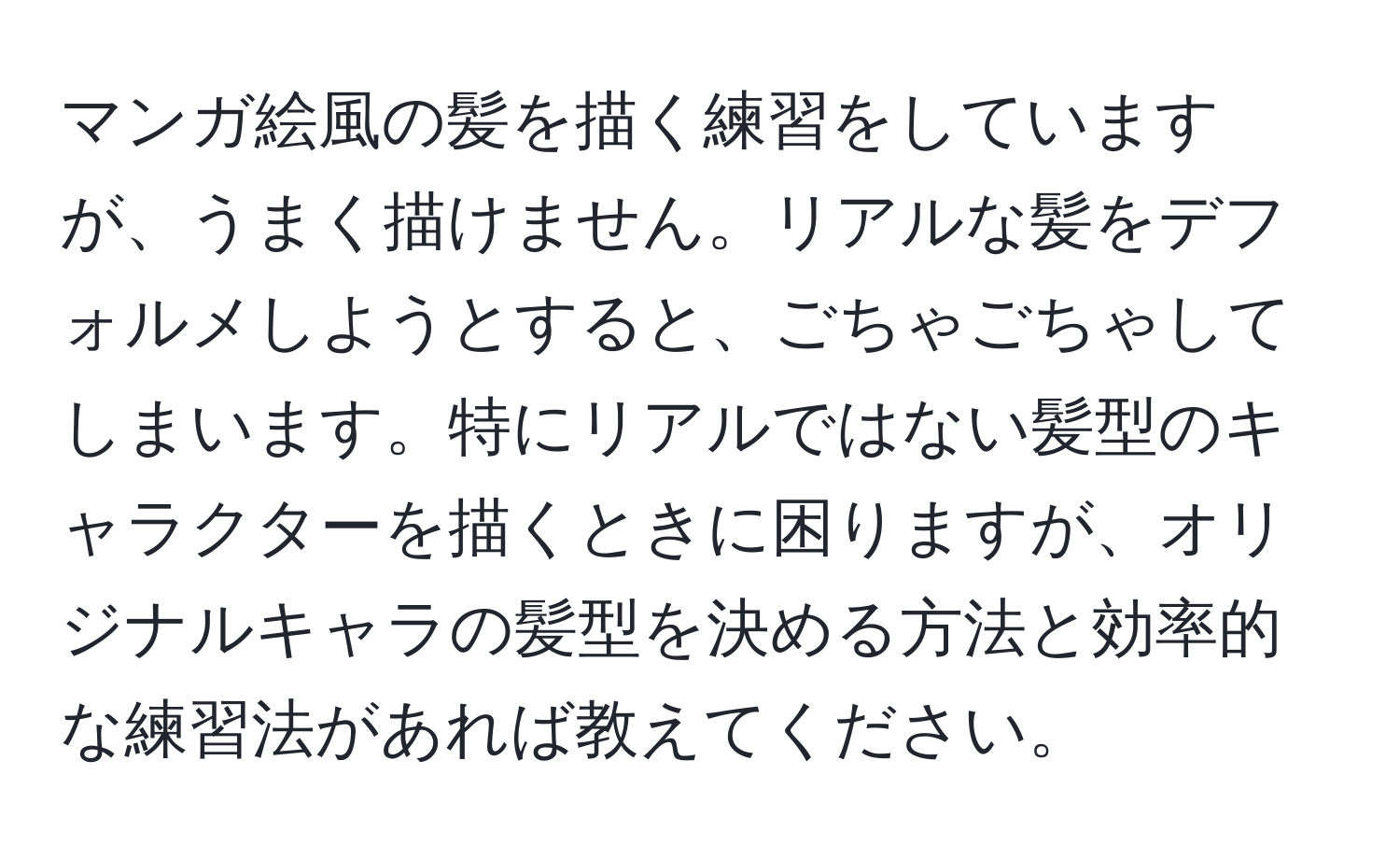 マンガ絵風の髪を描く練習をしていますが、うまく描けません。リアルな髪をデフォルメしようとすると、ごちゃごちゃしてしまいます。特にリアルではない髪型のキャラクターを描くときに困りますが、オリジナルキャラの髪型を決める方法と効率的な練習法があれば教えてください。