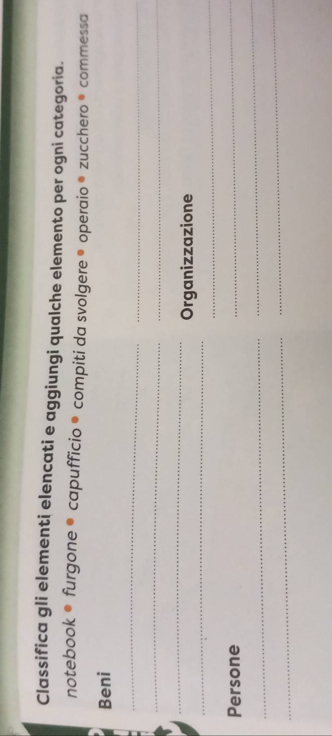 Classifica gli elementi elencati e aggiungi qualche elemento per ogni categoria. 
notebook • furgone ● capufficio ® compiti da svolgere ® operaio ® zucchero ® commessa 
Beni 
_ 
_ 
_ 
_ 
_ 
_ 
Organizzazione 
_ 
Persone 
_ 
_ 
_ 
_ 
_