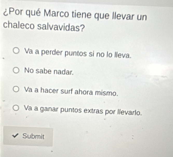 ¿Por qué Marco tiene que llevar un
chaleco salvavidas?
Va a perder puntos si no lo lleva.
No sabe nadar.
Va a hacer surf ahora mismo.
Va a ganar puntos extras por llevarlo.
Submit