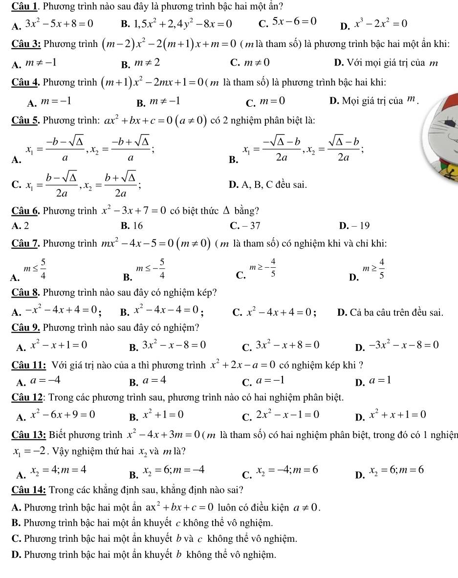 Phương trình nào sau đây là phương trình bậc hai một ẩn?
A. 3x^2-5x+8=0 B. 1,5x^2+2,4y^2-8x=0 C. 5x-6=0 D. x^3-2x^2=0
Câu 3: Phương trình (m-2)x^2-2(m+1)x+m=0 ( m là tham số) là phương trình bậc hai một ẩn khi:
A. m!= -1 B. m!= 2 C. m!= 0 D. Với mọi giá trị của m
Câu 4. Phương trình (m+1)x^2-2mx+1=0 ( m là tham số) là phương trình bậc hai khi:
A. m=-1 B. m!= -1 C. m=0 D. Mọi giá trị của m .
Câu 5. Phương trình: ax^2+bx+c=0(a!= 0) có 2 nghiệm phân biệt là:
A. x_1= (-b-sqrt(△ ))/a ,x_2= (-b+sqrt(△ ))/a ;
B. x_1= (-sqrt(△ )-b)/2a ,x_2= (sqrt(△ )-b)/2a ;
C. x_1= (b-sqrt(△ ))/2a ,x_2= (b+sqrt(△ ))/2a ; D. A, B, C đều sai.
Câu 6. Phương trình x^2-3x+7=0 có biệt thức △ bing ?
A. 2 B. 16 C. - 37 D. - 19
Câu 7. Phương trình mx^2-4x-5=0(m!= 0) ( m là tham số) có nghiệm khi và chỉ khi:
A. m≤  5/4 
B. m≤ - 5/4 
C. m≥ - 4/5  m≥  4/5 
D.
Câu 8. Phương trình nào sau đây có nghiệm kép?
A. -x^2-4x+4=0; B. x^2-4x-4=0; C. x^2-4x+4=0 : D. Cả ba câu trên đều sai.
Câu 9. Phương trình nào sau đây có nghiệm?
A. x^2-x+1=0 B. 3x^2-x-8=0 C. 3x^2-x+8=0 D. -3x^2-x-8=0
Câu 11: Với giá trị nào của a thì phương trình x^2+2x-a=0 có nghiệm kép khi ?
A. a=-4 B. a=4 C. a=-1 D. a=1
Câu 12: Trong các phương trình sau, phương trình nào có hai nghiệm phân biệt.
A. x^2-6x+9=0 B. x^2+1=0 2x^2-x-1=0 D. x^2+x+1=0
C.
Câu 13: Biết phương trình x^2-4x+3m=0 ( m là tham số) có hai nghiệm phân biệt, trong đó có 1 nghiện
x_1=-2 Vậy nghiệm thứ hai x_2vamla
A. x_2=4;m=4 x_2=6;m=-4 C. x_2=-4;m=6 D. x_2=6;m=6
B.
Câu 14: Trong các khẳng định sau, khẳng định nào sai?
A. Phương trình bậc hai một ẩn ax^2+bx+c=0 luôn có điều kiện a!= 0.
B. Phương trình bậc hai một ẩn khuyết c không thể vô nghiệm.
C. Phương trình bậc hai một ẩn khuyết b và c không thể vô nghiệm.
D. Phương trình bậc hai một ẩn khuyết ½ không thể vô nghiệm.