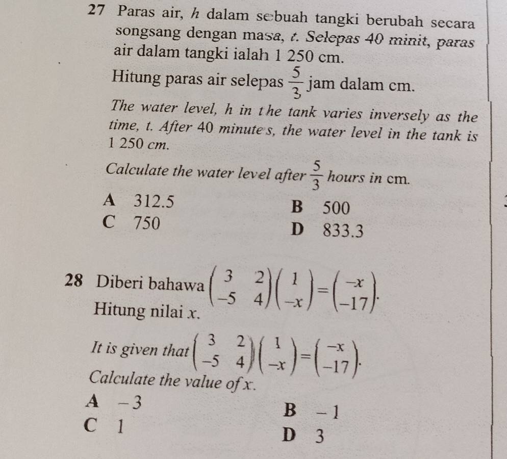 Paras air, h dalam sebuah tangki berubah secara
songsang dengan masa, t. Selepas 40 minit, paras
air dalam tangki ialah 1 250 cm.
Hitung paras air selepas  5/3 jam a dalam cm.
The water level, h in the tank varies inversely as the
time, t. After 40 minute s, the water level in the tank is
1 250 cm.
Calculate the water level after  5/3  hours in cm.
A 312.5 B 500
C 750 D 833.3
28 Diberi bahawa beginpmatrix 3&2 -5&4endpmatrix beginpmatrix 1 -xendpmatrix =beginpmatrix -x -17endpmatrix. 
Hitung nilai x.
It is given that beginpmatrix 3&2 -5&4endpmatrix beginpmatrix 1 -xendpmatrix =beginpmatrix -x -17endpmatrix. 
Calculate the value of x.
A -3
B - 1
C 1
D 3