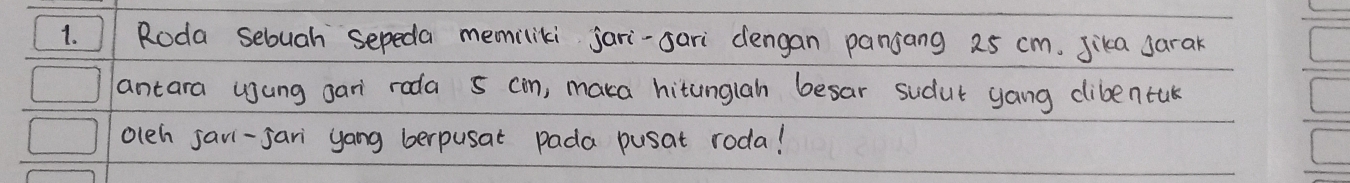 Roda sebuah sepeda memiliki jari-sari dengan panjang 25 cm. Jika sarak 
antara usung gar roda 5 cin, maka hitunglah besar sudut yang clibentuk 
olch savi-sari yang berpusat pada pusat roda!