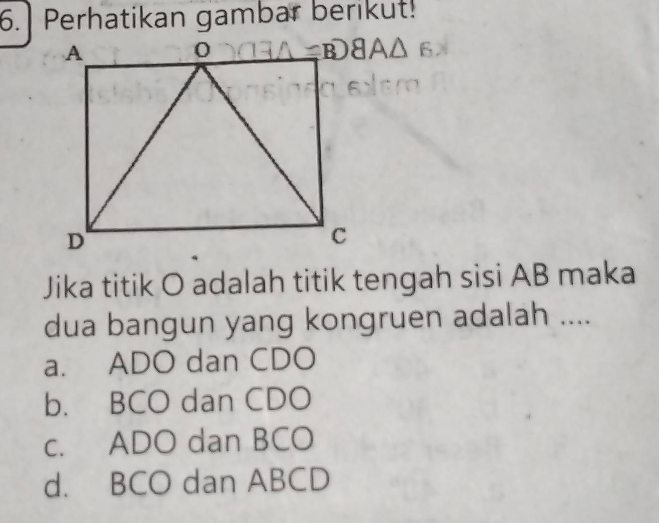 Perhatikan gambar berikut!
Jika titik O adalah titik tengah sisi AB maka
dua bangun yang kongruen adalah ....
a. ADO dan CDO
b. BCO dan CDO
c. ADO dan BCO
d. BCO dan ABCD