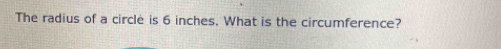 The radius of a circle is 6 inches. What is the circumference?