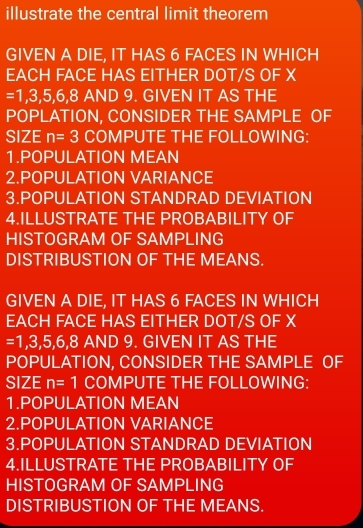 illustrate the central limit theorem 
GIVEN A DIE, IT HAS 6 FACES IN WHICH 
EACH FACE HAS EITHER DOT/S OF X
=1,3,5,6,8A AND 9. GIVEN IT AS THE 
POPLATION, CONSIDER THE SAMPLE OF 
SIZE n=3 COMPUTE THE FOLLOWING: 
1.POPULATION MEAN 
2.POPULATION VARIANCE 
3.POPULATION STANDRAD DEVIATION 
4.ILLUSTRATE THE PROBABILITY OF 
HISTOGRAM OF SAMPLING 
DISTRIBUSTION OF THE MEANS. 
GIVEN A DIE, IT HAS 6 FACES IN WHICH 
EACH FACE HAS EITHER DOT/S OF X
=1,3,5,6,8 ∠ AND 9. GIVEN IT AS THE 
POPULATION, CONSIDER THE SAMPLE OF 
SIZE n=1 COMPUTE THE FOLLOWING: 
1.POPULATION MEAN 
2.POPULATION VARIANCE 
3.POPULATION STANDRAD DEVIATION 
4.ILLUSTRATE THE PROBABILITY OF 
HISTOGRAM OF SAMPLING 
DISTRIBUSTION OF THE MEANS.