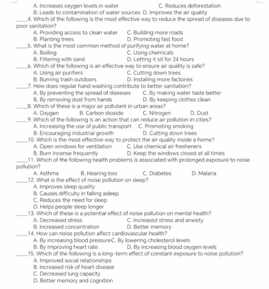 A. Increases oxygen levels in water C. Reduces deforestation
B. Leads to contamination of water sources D. Improves the air quality
_4. Which of the following is the most effective way to reduce the spread of diseases due to
poor sanitation?
A. Providing access to clean water C. Building more roads
B. Planting trees D. Promoting fast food
_5. What is the most common method of purifying water at home?
A. Boiling C. Using chemicals
B. Filtering with sand D. Letting it sit for 24 hours
_6. Which of the following is an effective way to ensure air quality is safe?
A. Using air purifiers C. Cutting down trees
B. Burning trash outdoors D. Installing more factories
_7. How does regular hand washing contribute to better sanitation?
A. By preventing the spread of diseases C. By making water taste better
B. By removing dust from hands D. By keeping clothes clean
_8. Which of these is a major air pollutant in urban areas?
A. Oxygen B. Carbon dioxide C. Nitrogen D. Dust
_9. Which of the following is an action that can reduce air pollution in cities?
A. Increasing the use of public transport C. Promoting smoking
B. Encouraging industrial growth D. Cutting down trees
_10. Which is the most effective way to protect the air quality inside a home?
A. Open windows for ventilation C. Use chemical air fresheners
B. Burn incense frequently D. Keep the windows closed at all times
_11. Which of the following health problems is associated with prolonged exposure to noise
pollution?
A. Asthma B. Hearing loss C. Diabetes D. Malaria
_12. What is the effect of noise pollution on sleep?
A. Improves sleep quality
B. Causes difficulty in falling asleep
C. Reduces the need for sleep
D. Helps people sleep longer
_13. Which of these is a potential effect of noise pollution on mental health?
A. Decreased stress C. Increased stress and anxiety
B. Increased concentration D. Better memory
_14. How can noise pollution affect cardiovascular health?
A. By increasing blood pressureC. By lowering cholesterol levels
B. By improving heart rate D. By increasing blood oxygen levels
_15. Which of the following is a long-term effect of constant exposure to noise pollution?
A. Improved social relationships
B. Increased risk of heart disease
C. Decreased lung capacity
D. Better memory and cognition